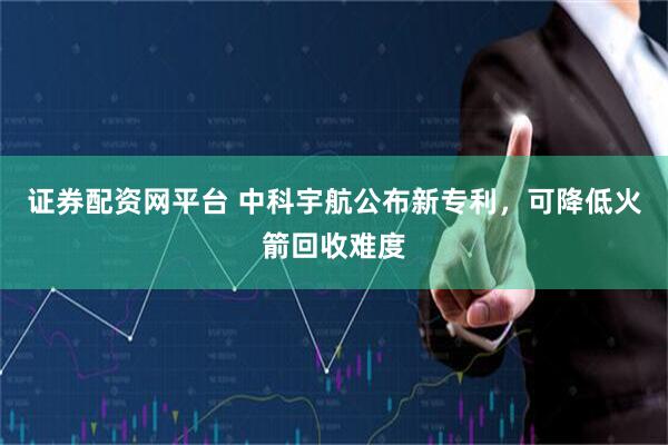 证券配资网平台 中科宇航公布新专利，可降低火箭回收难度