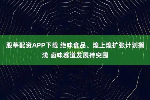 股莘配资APP下载 绝味食品、煌上煌扩张计划搁浅 卤味赛道发展待突围