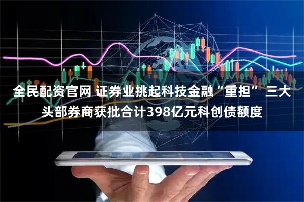 全民配资官网 证券业挑起科技金融“重担” 三大头部券商获批合计398亿元科创债额度