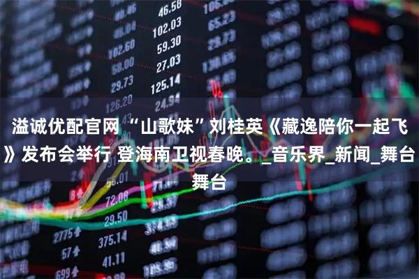 溢诚优配官网 “山歌妹”刘桂英《藏逸陪你一起飞》发布会举行 登海南卫视春晚。_音乐界_新闻_舞台