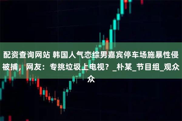 配资查询网站 韩国人气恋综男嘉宾停车场施暴性侵被捕，网友：专挑垃圾上电视？_朴某_节目组_观众