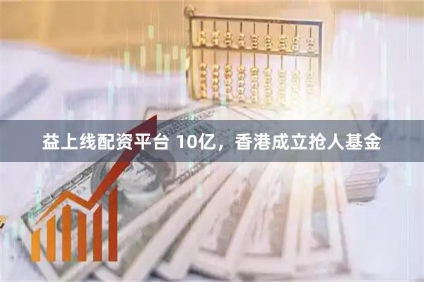 益上线配资平台 10亿，香港成立抢人基金