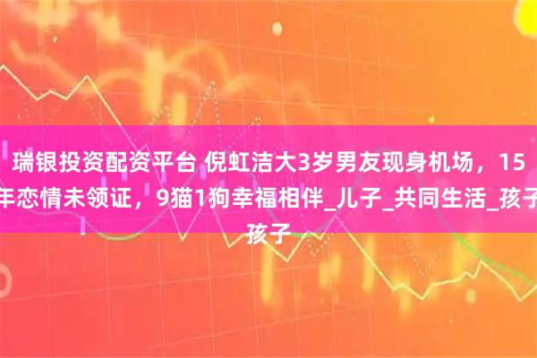 瑞银投资配资平台 倪虹洁大3岁男友现身机场，15年恋情未领证，9猫1狗幸福相伴_儿子_共同生活_孩子