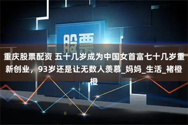 重庆股票配资 五十几岁成为中国女首富七十几岁重新创业，93岁还是让无数人羡慕_妈妈_生活_褚橙