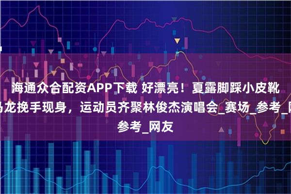 海通众合配资APP下载 好漂亮！夏露脚踩小皮靴和马龙挽手现身，运动员齐聚林俊杰演唱会_赛场_参考_网友