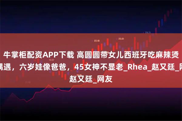 牛掌柜配资APP下载 高圆圆带女儿西班牙吃麻辣烫被偶遇，六岁娃像爸爸，45女神不显老_Rhea_赵又廷_网友