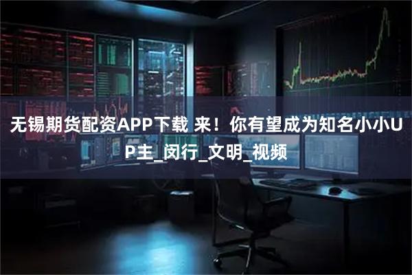 无锡期货配资APP下载 来！你有望成为知名小小UP主_闵行_文明_视频