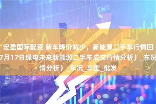 宏盈国际配资 新车降价减少，新能源二手车行情回升了么？（7月17日绿电未来新能源二手车成交行情分析）_车况_车型_批发