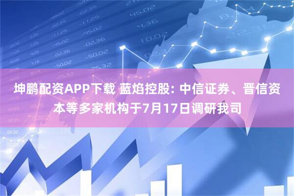 坤鹏配资APP下载 蓝焰控股: 中信证券、晋信资本等多家机构于7月17日调研我司