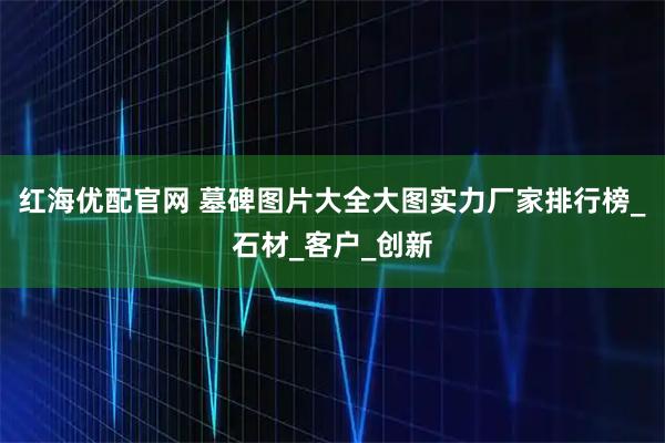 红海优配官网 墓碑图片大全大图实力厂家排行榜_石材_客户_创新