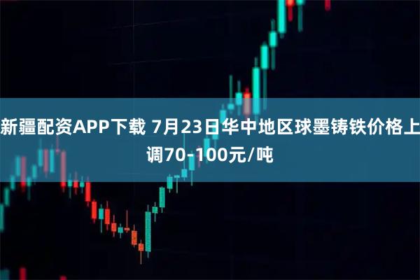 新疆配资APP下载 7月23日华中地区球墨铸铁价格上调70-100元/吨