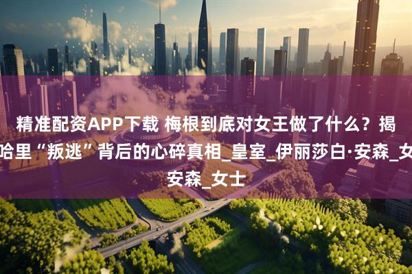 精准配资APP下载 梅根到底对女王做了什么？揭秘哈里“叛逃”背后的心碎真相_皇室_伊丽莎白·安森_女士