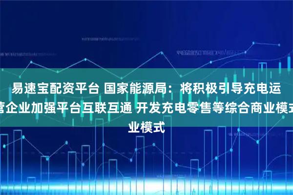 易速宝配资平台 国家能源局：将积极引导充电运营企业加强平台互联互通 开发充电零售等综合商业模式