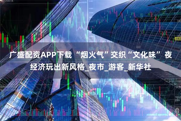 广盛配资APP下载 “烟火气”交织“文化味” 夜经济玩出新风格_夜市_游客_新华社