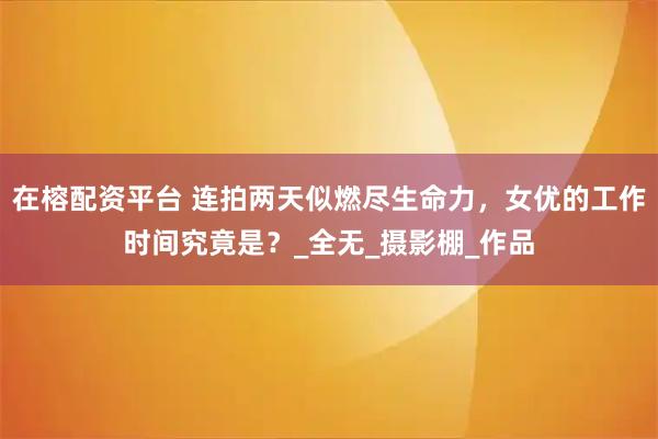 在榕配资平台 连拍两天似燃尽生命力，女优的工作时间究竟是？_全无_摄影棚_作品