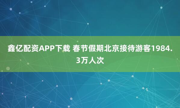 鑫亿配资APP下载 春节假期北京接待游客1984.3万人次