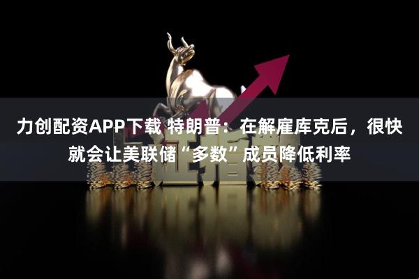力创配资APP下载 特朗普：在解雇库克后，很快就会让美联储“多数”成员降低利率