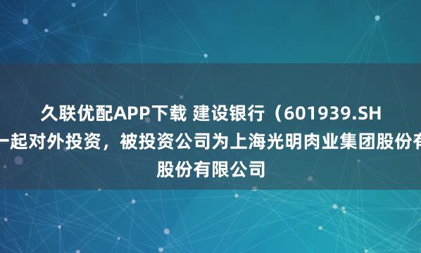 久联优配APP下载 建设银行（601939.SH）新增一起对外投资，被投资公司为上海光明肉业集团股份有限公司
