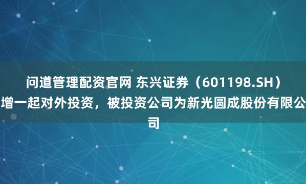 问道管理配资官网 东兴证券（601198.SH）新增一起对外投资，被投资公司为新光圆成股份有限公司