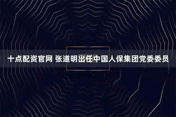 十点配资官网 张道明出任中国人保集团党委委员