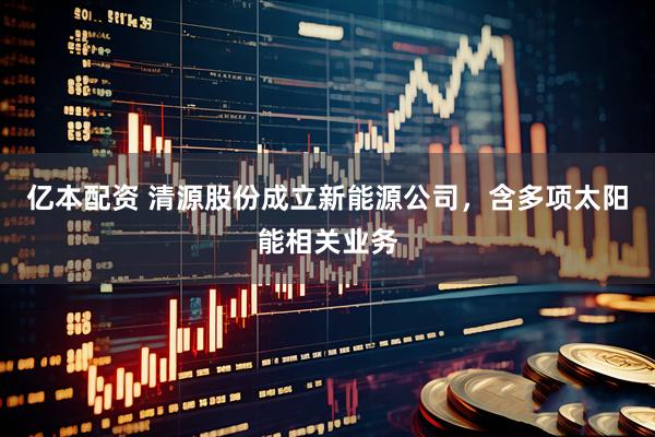 亿本配资 清源股份成立新能源公司，含多项太阳能相关业务