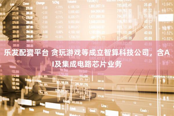 乐发配资平台 贪玩游戏等成立智算科技公司，含AI及集成电路芯片业务