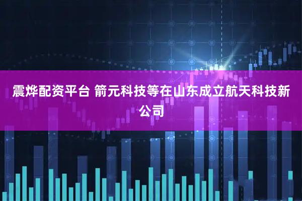 震烨配资平台 箭元科技等在山东成立航天科技新公司